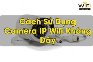 Hướng Dẫn Cách Sử Dụng Camera IP Wifi Không Dây [ Từ A Đến Z ]