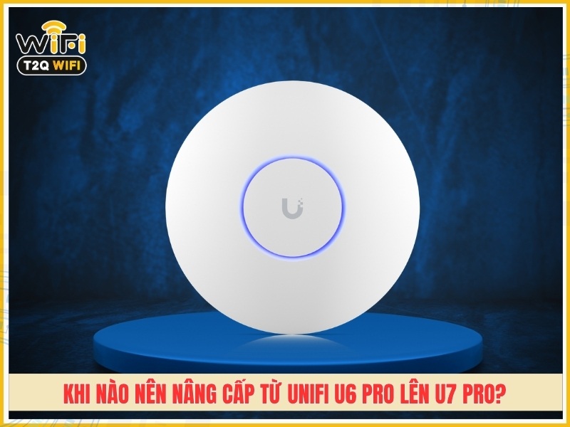Khi nào nên nâng cấp từ UniFi U6 Pro lên U7 Pro?